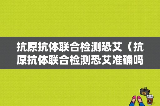 抗原抗体联合检测恐艾（抗原抗体联合检测恐艾准确吗）